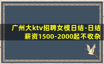 广州大ktv招聘女模日结-日结薪资1500-2000起不收杂